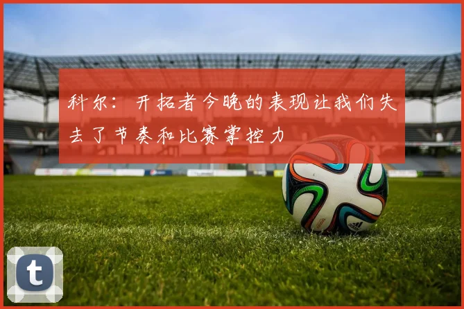 科尔：开拓者今晚的表现让我们失去了节奏和比赛掌控力