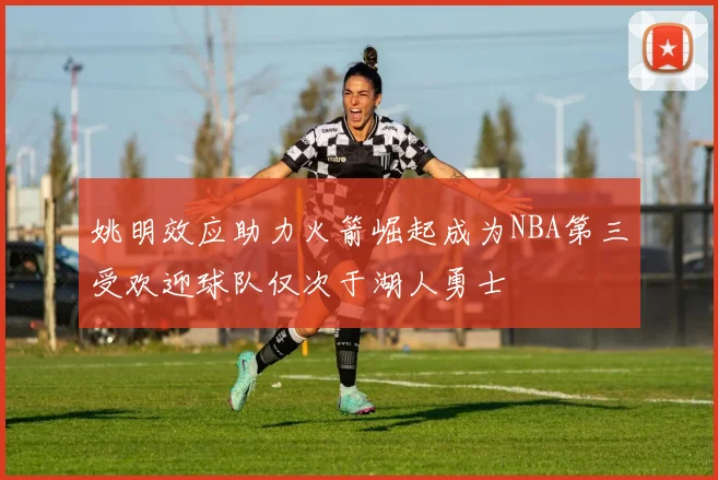 姚明效应助力火箭崛起成为NBA第三受欢迎球队仅次于湖人勇士
