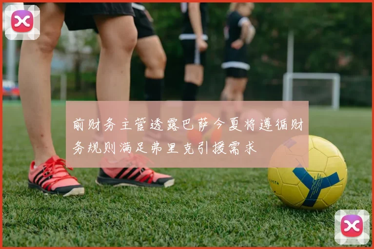 前财务主管透露巴萨今夏将遵循财务规则满足弗里克引援需求