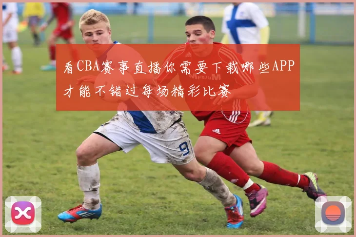 看CBA赛事直播你需要下载哪些APP才能不错过每场精彩比赛