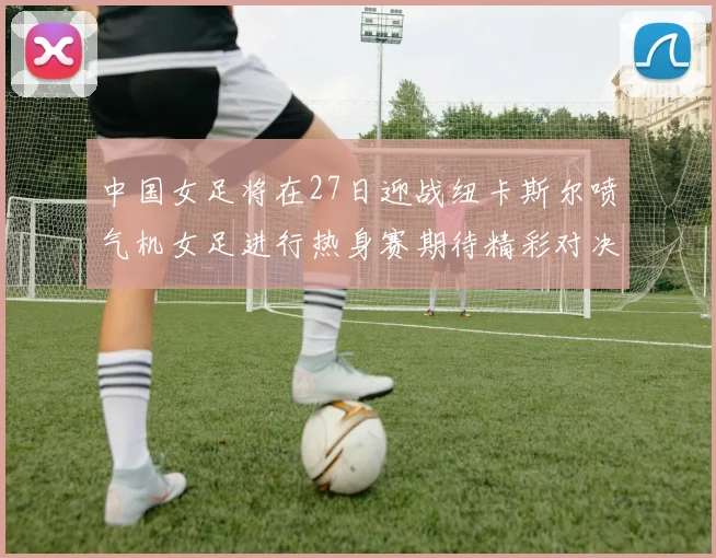 中国女足将在27日迎战纽卡斯尔喷气机女足进行热身赛期待精彩对决