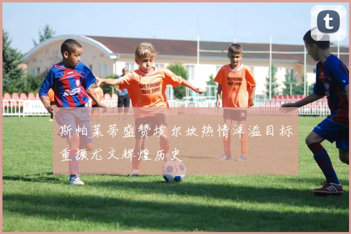 斯帕莱蒂盛赞埃尔坎热情洋溢目标重振尤文辉煌历史