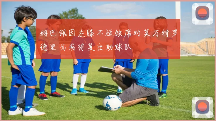 姆巴佩因左膝不适缺席对莱万特罗德里戈或将复出助球队