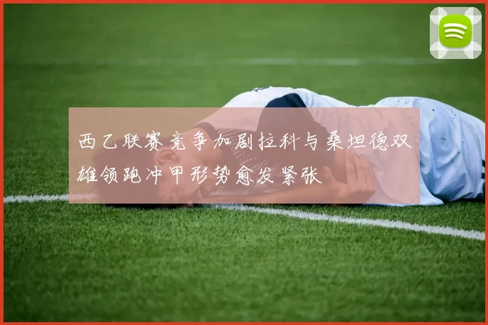 西乙联赛竞争加剧拉科与桑坦德双雄领跑冲甲形势愈发紧张
