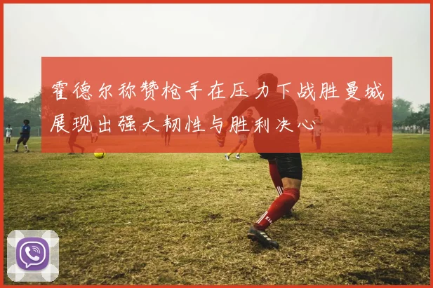 霍德尔称赞枪手在压力下战胜曼城展现出强大韧性与胜利决心