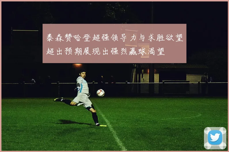 泰森赞哈登超强领导力与求胜欲望超出预期展现出强烈赢球渴望
