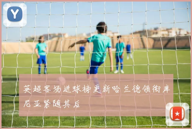 英超客场进球榜更新哈兰德领衔库尼亚紧随其后