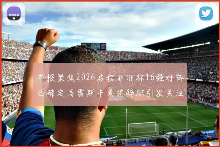 早报聚焦2026启程非洲杯16强对阵已确定马雷斯卡或将辞职引发关注
