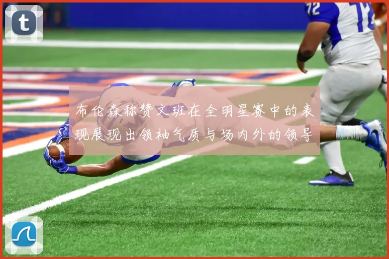 布伦森称赞文班在全明星赛中的表现展现出领袖气质与场内外的领导力