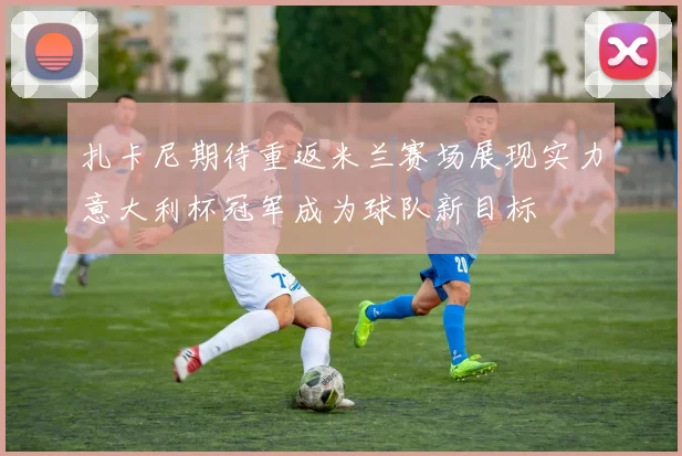 扎卡尼期待重返米兰赛场展现实力意大利杯冠军成为球队新目标