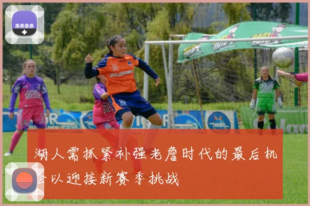 湖人需抓紧补强老詹时代的最后机会以迎接新赛季挑战