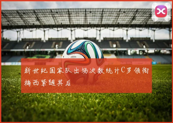 新世纪国家队出场次数统计C罗领衔梅西紧随其后
