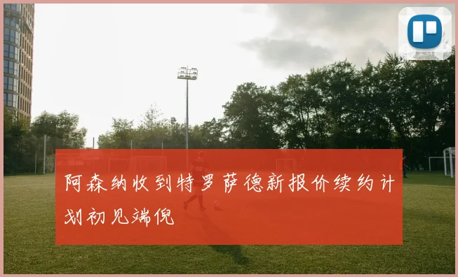 阿森纳收到特罗萨德新报价续约计划初见端倪