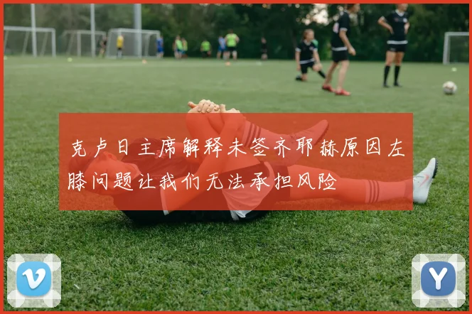 克卢日主席解释未签齐耶赫原因左膝问题让我们无法承担风险