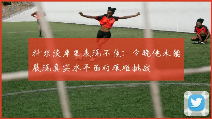 科尔谈库里表现不佳：今晚他未能展现真实水平面对艰难挑战