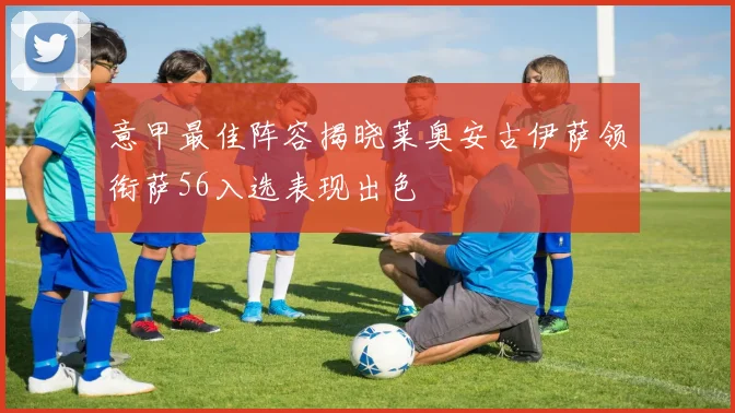 意甲最佳阵容揭晓莱奥安古伊萨领衔萨56入选表现出色