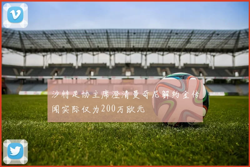 沙特足协主席澄清曼奇尼解约金传闻实际仅为200万欧元