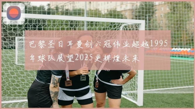 巴黎圣日耳曼创六冠伟业超越1995年球队展望2025更辉煌未来