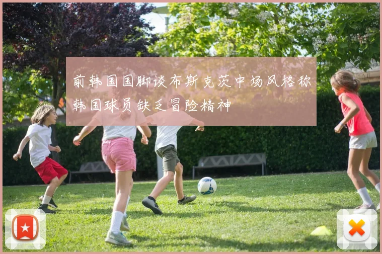 前韩国国脚谈布斯克茨中场风格称韩国球员缺乏冒险精神