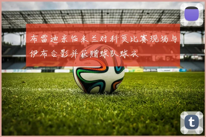 布雷迪亲临米兰对科莫比赛现场与伊布合影并获赠球队球衣